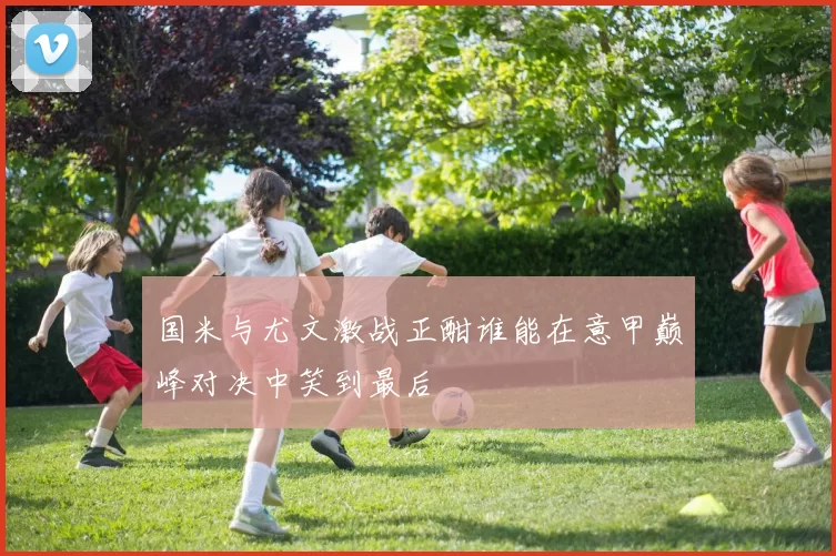 国米与尤文激战正酣谁能在意甲巅峰对决中笑到最后