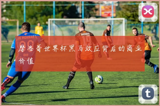 摩洛哥世界杯黑马效应背后的商业价值