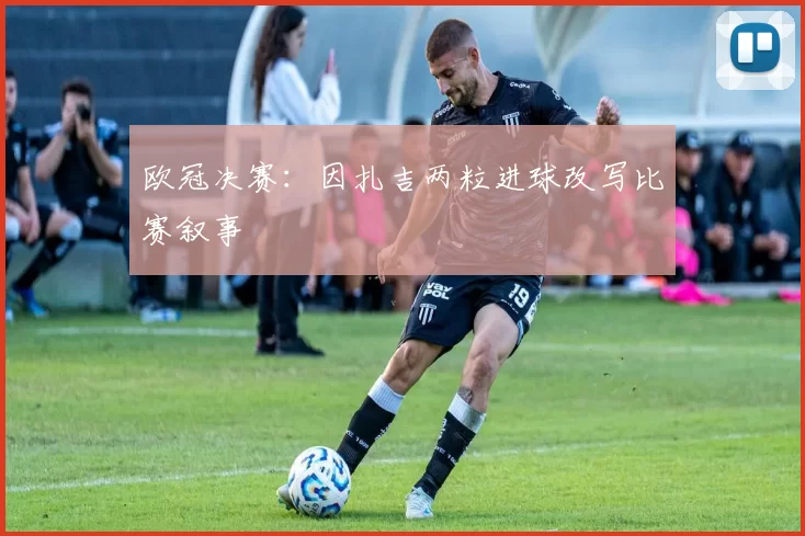 欧冠决赛：因扎吉两粒进球改写比赛叙事