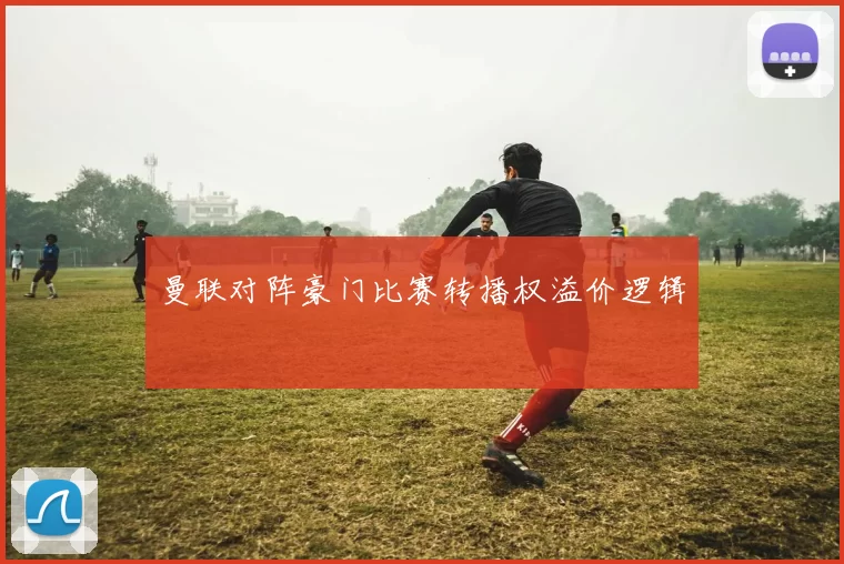 曼联对阵豪门比赛转播权溢价逻辑