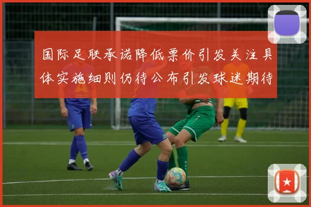 国际足联承诺降低票价引发关注具体实施细则仍待公布引发球迷期待