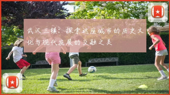 武汉三镇：探索这座城市的历史文化与现代发展的交融之美