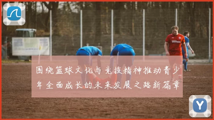 围绕篮球文化与竞技精神推动青少年全面成长的未来发展之路新篇章