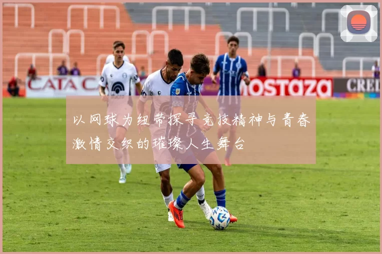 以网球为纽带探寻竞技精神与青春激情交织的璀璨人生舞台