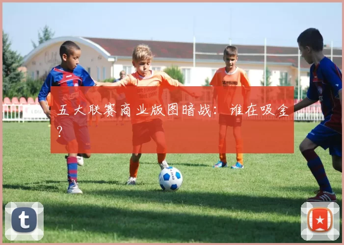 五大联赛商业版图暗战：谁在吸金？
