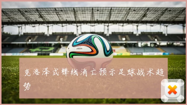 克洛泽式锋线消亡预示足球战术趋势