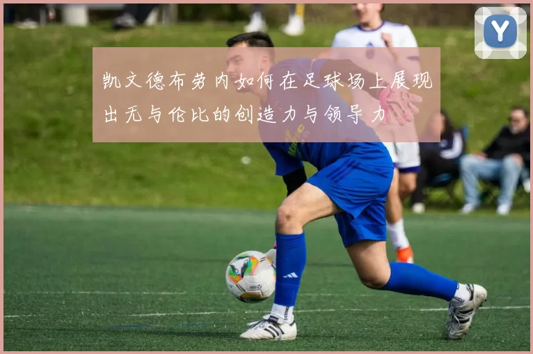 凯文德布劳内如何在足球场上展现出无与伦比的创造力与领导力