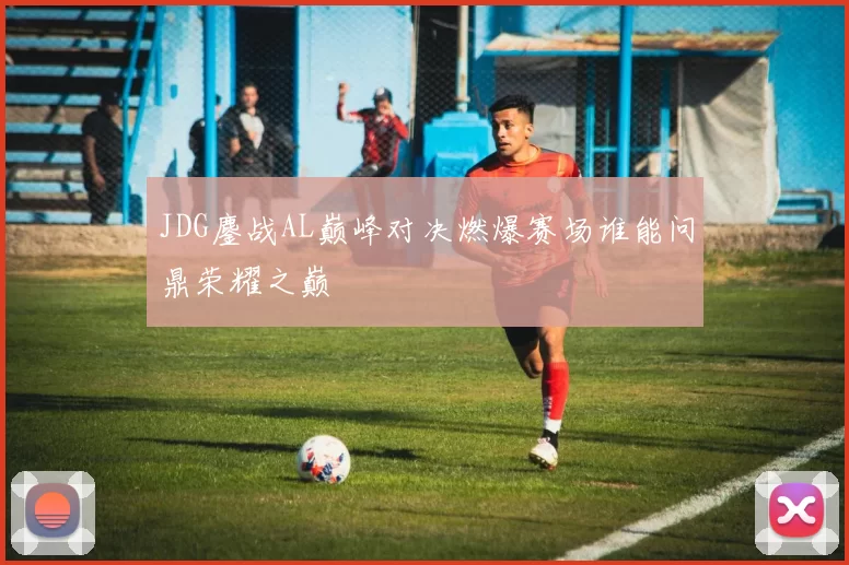 JDG鏖战AL巅峰对决燃爆赛场谁能问鼎荣耀之巅