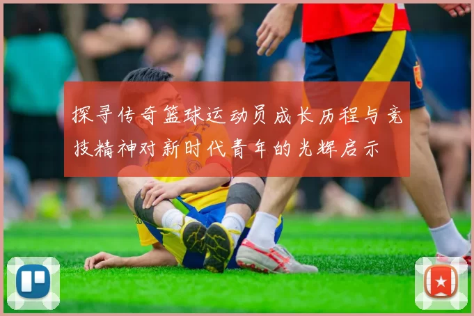 探寻传奇篮球运动员成长历程与竞技精神对新时代青年的光辉启示