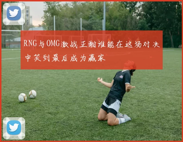 RNG与OMG激战正酣谁能在这场对决中笑到最后成为赢家
