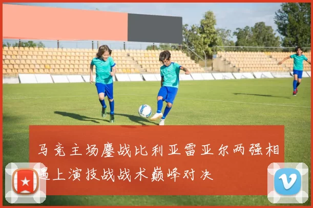 马竞主场鏖战比利亚雷亚尔两强相遇上演技战战术巅峰对决