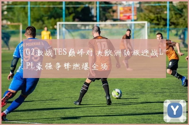 G2激战TES巅峰对决欧洲劲旅迎战LPL豪强争锋燃爆全场